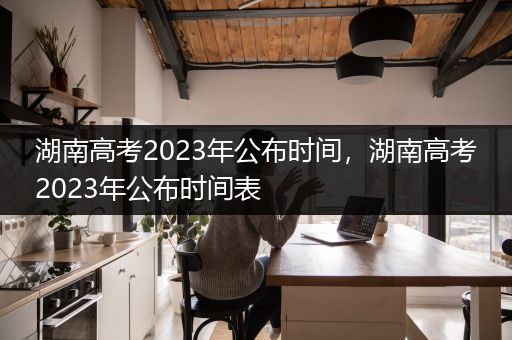 湖南高考2023年公布时间，湖南高考2023年公布时间表